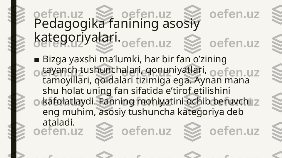 Pedagogika fanining asosiy 
kategoriyalari. 
■ Bizga yaxshi ma’lumki, har bir fan o’zining 
tayanch tushunchalari, qonuniyatlari, 
tamoyillari, qoidalari tizimiga ega. Aynan mana 
shu holat uning fan sifatida e’tirof etilishini 
kafolatlaydi. Fanning mohiyatini ochib beruvchi 
eng muhim, asosiy tushuncha kategoriya deb 
ataladi.  