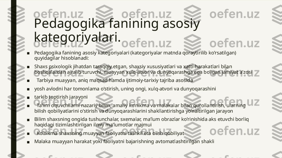 Pedagogika fanining asosiy 
kategoriyalari. 
■ Pedagogika fanining asosiy kategoriyalari (kategoriyalar matnda qoraytirilib ko’rsatilgan) 
quyidagilar hisoblanadi: 
■ Shaxs psixologik jihatdan taraqqiy etgan, shaxsiy xususiyatlari va xatti-harakatlari bilan 
boshqalardan ajralib turuvchi, muayyan xulq-atvor va dunyoqarashga ega bo’lgan jamiyat a’zosi
■    Tarbiya muayyan, aniq maqsad hamda ijtimoiy-tarixiy tajriba asosida 
■ yosh avlodni har tomonlama o’stirish, uning ongi, xulq-atvori va dunyoqarashini 
■ tarkib toptirish jarayoni
■    Ta’lim o’quvchilarni nazariy bilim, amaliy ko’nikma va malakalar bilan qurollantirish, ularning 
bilish qobiliyatlarini o’stirish va dunyoqarashlarini shakllantirishga yo’naltirilgan jarayon
■ Bilim shaxsning ongida tushunchalar, sxemalar, ma’lum obrazlar ko’rinishida aks etuvchi borliq 
haqidagi tizimlashtirilgan ilmiy ma’lumotlar majmui
■    Ko’nikma shaxsning muayyan faoliyatni tashkil eta olish qobiliyat
■ Malaka muayyan harakat yoki faoliyatni bajarishning avtomatlashtirilgan shakli 