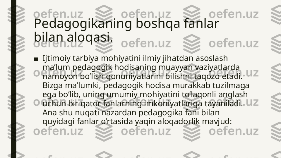 Pedagogikaning boshqa fanlar 
bilan aloqasi. 
■ Ijtimoiy tarbiya mohiyatini ilmiy jihatdan asoslash 
ma’lum pedagogik hodisaning muayyan vaziyatlarda 
namoyon bo’lish qonuniyatlarini bilishni taqozo etadi. 
Bizga ma’lumki, pedagogik hodisa murakkab tuzilmaga 
ega bo’lib, uning umumiy mohiyatini to’laqonli anglash 
uchun bir qator fanlarning imkoniyatlariga tayaniladi. 
Ana shu nuqati nazardan pedagogika fani bilan 
quyidagi fanlar o’rtasida yaqin aloqadorlik mavjud:  