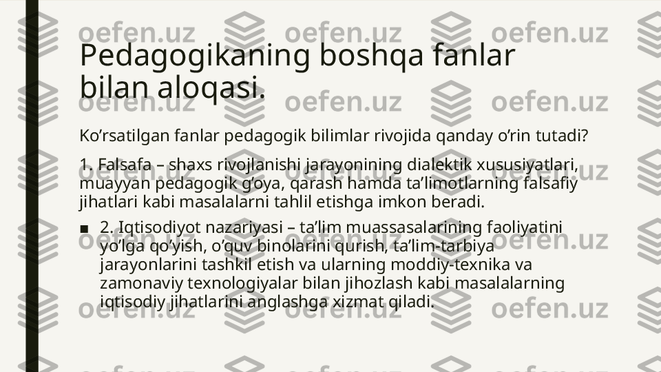 Pedagogikaning boshqa fanlar 
bilan aloqasi. 
Ko’rsatilgan fanlar pedagogik bilimlar rivojida qanday o’rin tutadi?
1. Falsafa – shaxs rivojlanishi jarayonining dialektik xususiyatlari, 
muayyan pedagogik g’oya, qarash hamda ta’limotlarning falsafiy 
jihatlari kabi masalalarni tahlil etishga imkon beradi.
■ 2. Iqtisodiyot nazariyasi – ta’lim muassasalarining faoliyatini 
yo’lga qo’yish, o’quv binolarini qurish, ta’lim-tarbiya 
jarayonlarini tashkil etish va ularning moddiy-texnika va 
zamonaviy texnologiyalar bilan jihozlash kabi masalalarning 
iqtisodiy jihatlarini anglashga xizmat qiladi.  