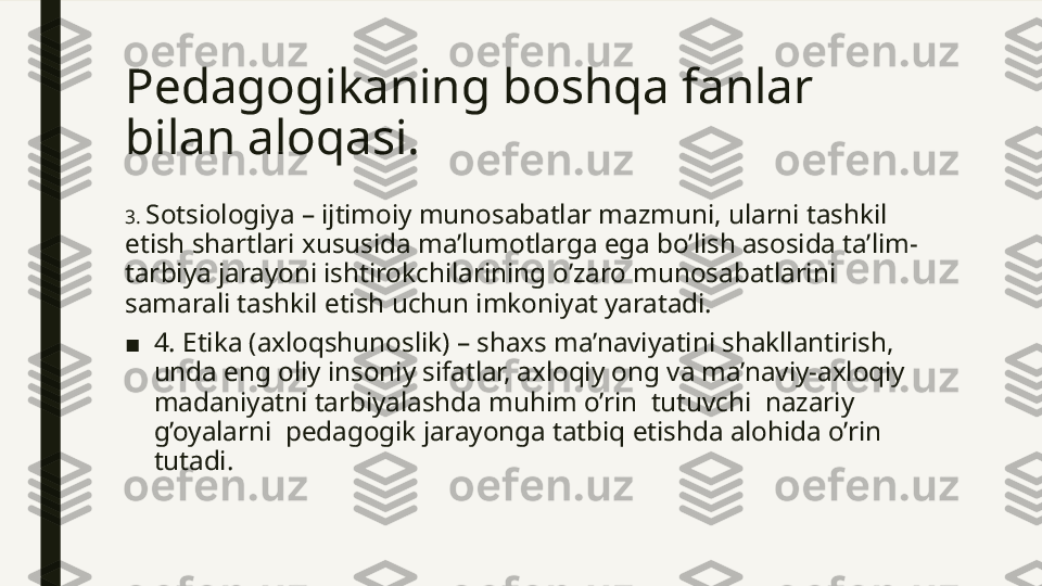 Pedagogikaning boshqa fanlar 
bilan aloqasi. 
3.  Sotsiologiya – ijtimoiy munosabatlar mazmuni, ularni tashkil 
etish shartlari xususida ma’lumotlarga ega bo’lish asosida ta’lim-
tarbiya jarayoni ishtirokchilarining o’zaro munosabatlarini 
samarali tashkil etish uchun imkoniyat yaratadi.
■ 4. Etika (axloqshunoslik) – shaxs ma’naviyatini shakllantirish, 
unda eng oliy insoniy sifatlar, axloqiy ong va ma’naviy-axloqiy 
madaniyatni tarbiyalashda muhim o’rin  tutuvchi  nazariy  
g’oyalarni  pedagogik jarayonga tatbiq etishda alohida o’rin 
tutadi.  