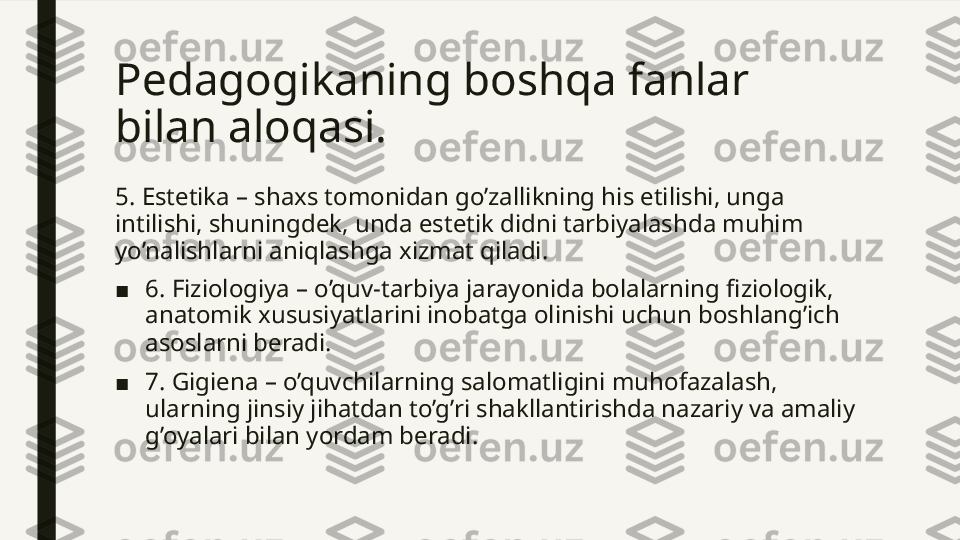 Pedagogikaning boshqa fanlar 
bilan aloqasi. 
5. Estetika – shaxs tomonidan go’zallikning his etilishi, unga 
intilishi, shuningdek, unda estetik didni tarbiyalashda muhim 
yo’nalishlarni aniqlashga xizmat qiladi.
■ 6. Fiziologiya – o’quv-tarbiya jarayonida bolalarning fiziologik, 
anatomik xususiyatlarini inobatga olinishi uchun boshlang’ich 
asoslarni beradi. 
■ 7. Gigiena – o’quvchilarning salomatligini muhofazalash, 
ularning jinsiy jihatdan to’g’ri shakllantirishda nazariy va amaliy 
g’oyalari bilan yordam beradi.  