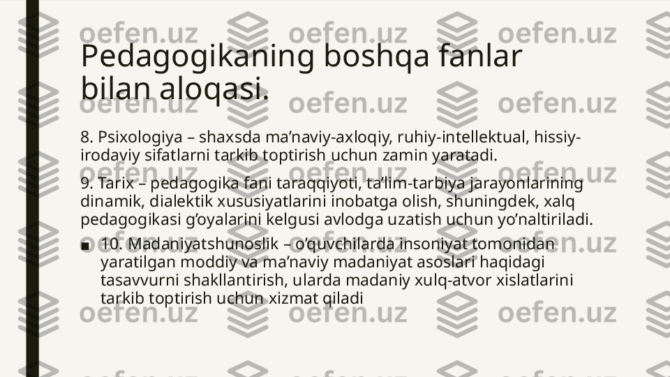 Pedagogikaning boshqa fanlar 
bilan aloqasi. 
8. Psixologiya – shaxsda ma’naviy-axloqiy, ruhiy-intellektual, hissiy-
irodaviy sifatlarni tarkib toptirish uchun zamin yaratadi.
9. Tarix – pedagogika fani taraqqiyoti, ta’lim-tarbiya jarayonlarining 
dinamik, dialektik xususiyatlarini inobatga olish, shuningdek, xalq 
pedagogikasi g’oyalarini kelgusi avlodga uzatish uchun yo’naltiriladi.
■ 10. Madaniyatshunoslik – o’quvchilarda insoniyat tomonidan 
yaratilgan moddiy va ma’naviy madaniyat asoslari haqidagi 
tasavvurni shakllantirish, ularda madaniy xulq-atvor xislatlarini 
tarkib toptirish uchun xizmat qiladi  