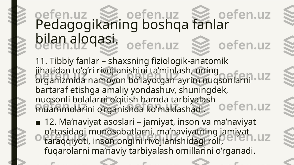 Pedagogikaning boshqa fanlar 
bilan aloqasi. 
11. Tibbiy fanlar – shaxsning fiziologik-anatomik 
jihatidan to’g’ri rivojlanishini ta’minlash, uning 
organizmida namoyon bo’layotgan ayrim nuqsonlarni 
bartaraf etishga amaliy yondashuv, shuningdek, 
nuqsonli bolalarni o’qitish hamda tarbiyalash 
muammolarini o’rganishda ko’maklashadi.
■ 12. Ma’naviyat asoslari – jamiyat, inson va ma’naviyat 
o’rtasidagi munosabatlarni, ma’naviyatning jamiyat 
taraqqiyoti, inson ongini rivojlanishidagi roli, 
fuqarolarni ma’naviy tarbiyalash omillarini o’rganadi.  