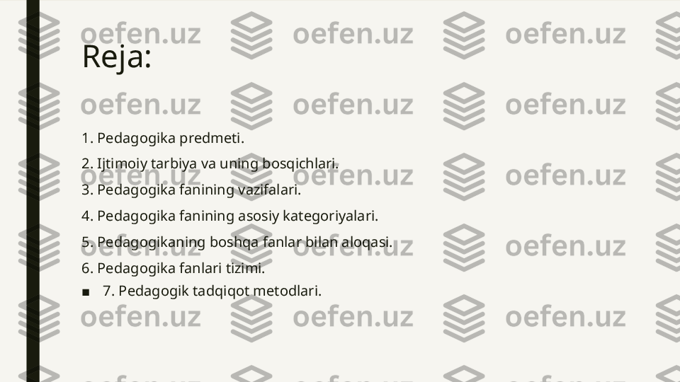 Reja: 
1. Pedagogika predmeti.
2. Ijtimoiy tarbiya va uning bosqichlari.
3. Pedagogika fanining vazifalari.
4. Pedagogika fanining asosiy kategoriyalari.
5. Pedagogikaning boshqa fanlar bilan aloqasi.
6. Pedagogika fanlari tizimi.
■ 7. Pedagogik tadqiqot metodlari.  