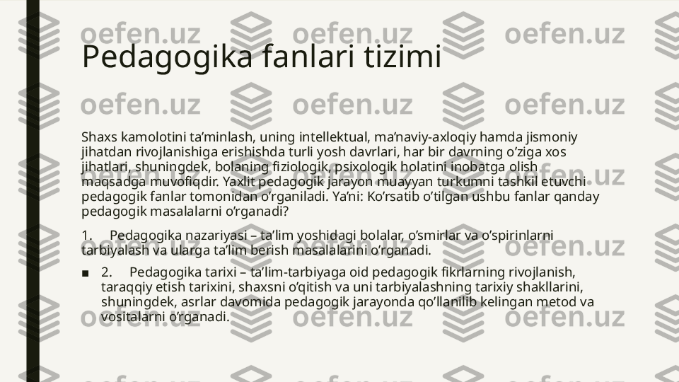 Pedagogika fanlari tizimi 
Shaxs kamolotini ta’minlash, uning intellektual, ma’naviy-axloqiy hamda jismoniy 
jihatdan rivojlanishiga erishishda turli yosh davrlari, har bir davrning o’ziga xos 
jihatlari, shuningdek, bolaning fiziologik, psixologik holatini inobatga olish 
maqsadga muvofiqdir. Yaxlit pedagogik jarayon muayyan turkumni tashkil etuvchi 
pedagogik fanlar tomonidan o’rganiladi. Ya’ni: Ko’rsatib o’tilgan ushbu fanlar qanday 
pedagogik masalalarni o’rganadi?
1.     Pedagogika nazariyasi – ta’lim yoshidagi bolalar, o’smirlar va o’spirinlarni 
tarbiyalash va ularga ta’lim berish masalalarini o’rganadi.
■ 2.     Pedagogika tarixi – ta’lim-tarbiyaga oid pedagogik fikrlarning rivojlanish, 
taraqqiy etish tarixini, shaxsni o’qitish va uni tarbiyalashning tarixiy shakllarini, 
shuningdek, asrlar davomida pedagogik jarayonda qo’llanilib kelingan metod va 
vositalarni o’rganadi.  