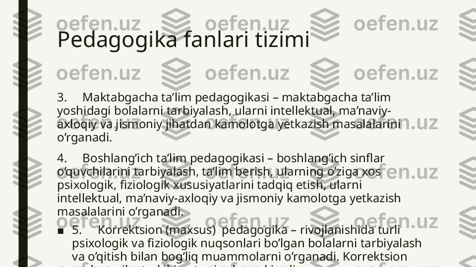 Pedagogika fanlari tizimi 
3.     Maktabgacha ta’lim pedagogikasi – maktabgacha ta’lim 
yoshidagi bolalarni tarbiyalash, ularni intellektual, ma’naviy-
axloqiy va jismoniy jihatdan kamolotga yetkazish masalalarini 
o’rganadi.
4.     Boshlang’ich ta’lim pedagogikasi – boshlang’ich sinflar 
o’quvchilarini tarbiyalash, ta’lim berish, ularning o’ziga xos 
psixologik, fiziologik xususiyatlarini tadqiq etish, ularni 
intellektual, ma’naviy-axloqiy va jismoniy kamolotga yetkazish 
masalalarini o’rganadi.
■ 5.     Korrektsion (maxsus)  pedagogika – rivojlanishida turli 
psixologik va fiziologik nuqsonlari bo’lgan bolalarni tarbiyalash 
va o’qitish bilan bog’liq muammolarni o’rganadi. Korrektsion 
pedagogika tarkibiga turli sohalar kiradi  