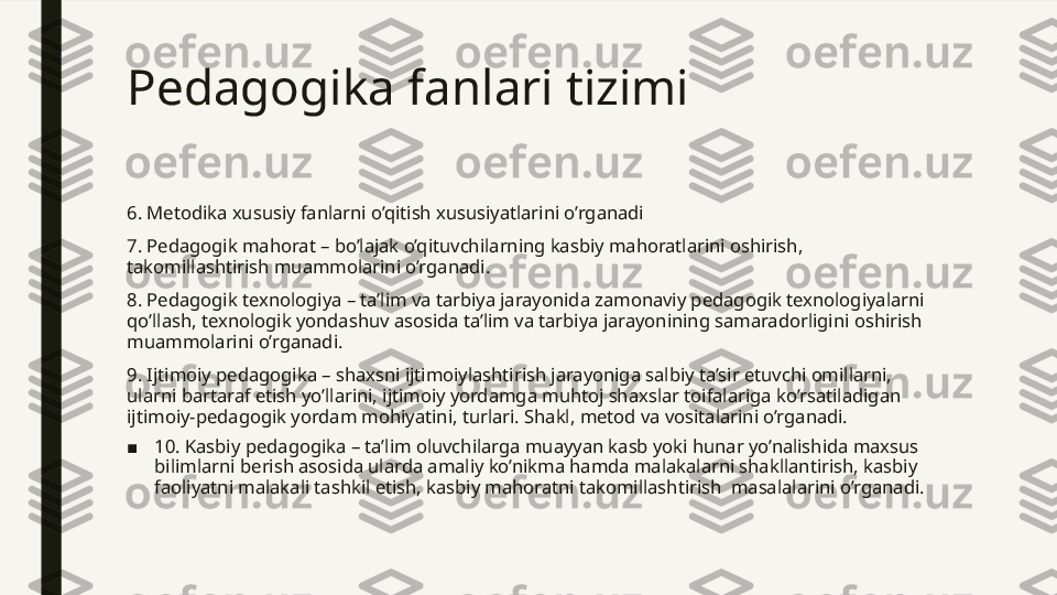 Pedagogika fanlari tizimi 
6. Metodika xususiy fanlarni o’qitish xususiyatlarini o’rganadi
7. Pedagogik mahorat – bo’lajak o’qituvchilarning kasbiy mahoratlarini oshirish, 
takomillashtirish muammolarini o’rganadi.
8. Pedagogik texnologiya – ta’lim va tarbiya jarayonida zamonaviy pedagogik texnologiyalarni 
qo’llash, texnologik yondashuv asosida ta’lim va tarbiya jarayonining samaradorligini oshirish 
muammolarini o’rganadi.
9. Ijtimoiy pedagogika – shaxsni ijtimoiylashtirish jarayoniga salbiy ta’sir etuvchi omillarni, 
ularni bartaraf etish yo’llarini, ijtimoiy yordamga muhtoj shaxslar toifalariga ko’rsatiladigan 
ijtimoiy-pedagogik yordam mohiyatini, turlari. Shakl, metod va vositalarini o’rganadi.
■ 10. Kasbiy pedagogika – ta’lim oluvchilarga muayyan kasb yoki hunar yo’nalishida maxsus 
bilimlarni berish asosida ularda amaliy ko’nikma hamda malakalarni shakllantirish, kasbiy 
faoliyatni malakali tashkil etish, kasbiy mahoratni takomillashtirish  masalalarini o’rganadi.    