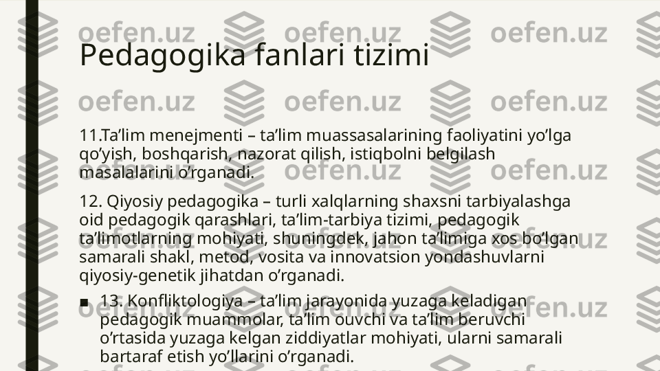 Pedagogika fanlari tizimi 
11.Ta’lim menejmenti – ta’lim muassasalarining faoliyatini yo’lga 
qo’yish, boshqarish, nazorat qilish, istiqbolni belgilash 
masalalarini o’rganadi.
12. Qiyosiy pedagogika – turli xalqlarning shaxsni tarbiyalashga 
oid pedagogik qarashlari, ta’lim-tarbiya tizimi, pedagogik 
ta’limotlarning mohiyati, shuningdek, jahon ta’limiga xos bo’lgan 
samarali shakl, metod, vosita va innovatsion yondashuvlarni 
qiyosiy-genetik jihatdan o’rganadi.
■ 13. Konfliktologiya – ta’lim jarayonida yuzaga keladigan 
pedagogik muammolar, ta’lim ouvchi va ta’lim beruvchi 
o’rtasida yuzaga kelgan ziddiyatlar mohiyati, ularni samarali 
bartaraf etish yo’llarini o’rganadi.   