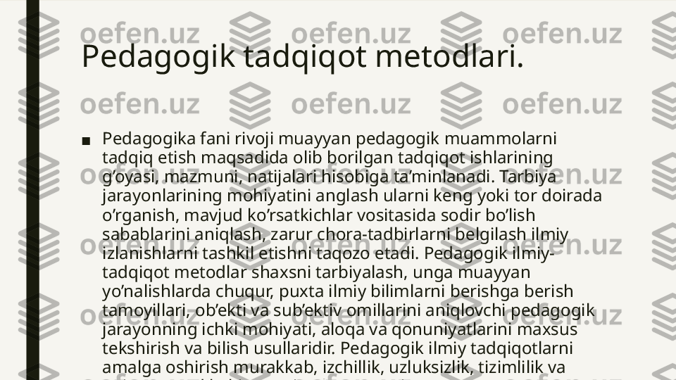 Pedagogik tadqiqot metodlari.  
■ Pedagogika fani rivoji muayyan pedagogik muammolarni 
tadqiq etish maqsadida olib borilgan tadqiqot ishlarining 
g’oyasi, mazmuni, natijalari hisobiga ta’minlanadi. Tarbiya 
jarayonlarining mohiyatini anglash ularni keng yoki tor doirada 
o’rganish, mavjud ko’rsatkichlar vositasida sodir bo’lish 
sabablarini aniqlash, zarur chora-tadbirlarni belgilash ilmiy 
izlanishlarni tashkil etishni taqozo etadi. Pedagogik ilmiy-
tadqiqot metodlar shaxsni tarbiyalash, unga muayyan 
yo’nalishlarda chuqur, puxta ilmiy bilimlarni berishga berish 
tamoyillari, ob’ekti va sub’ektiv omillarini aniqlovchi pedagogik 
jarayonning ichki mohiyati, aloqa va qonuniyatlarini maxsus 
tekshirish va bilish usullaridir. Pedagogik ilmiy tadqiqotlarni 
amalga oshirish murakkab, izchillik, uzluksizlik, tizimlilik va 
aniq maqsad kabi xususiyatlarga ega jarayon.  