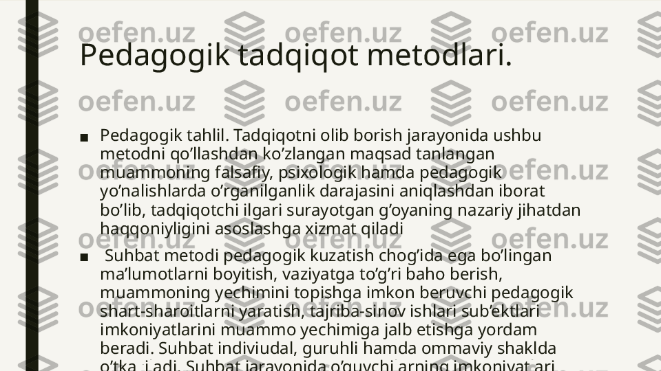 Pedagogik tadqiqot metodlari.  
■ Pedagogik tahlil. Tadqiqotni olib borish jarayonida ushbu 
metodni qo’llashdan ko’zlangan maqsad tanlangan 
muammoning falsafiy, psixologik hamda pedagogik 
yo’nalishlarda o’rganilganlik darajasini aniqlashdan iborat 
bo’lib, tadqiqotchi ilgari surayotgan g’oyaning nazariy jihatdan 
haqqoniyligini asoslashga xizmat qiladi
■   Suhbat metodi pedagogik kuzatish chog’ida ega bo’lingan 
ma’lumotlarni boyitish, vaziyatga to’g’ri baho berish, 
muammoning yechimini topishga imkon beruvchi pedagogik 
shart-sharoitlarni yaratish, tajriba-sinov ishlari sub’ektlari 
imkoniyatlarini muammo yechimiga jalb etishga yordam 
beradi. Suhbat indiviudal, guruhli hamda ommaviy shaklda 
o’tkaziladi. Suhbat jarayonida o’quvchilarning imkoniyatlari 
to’la namoyon bilishga erishish muhim. 