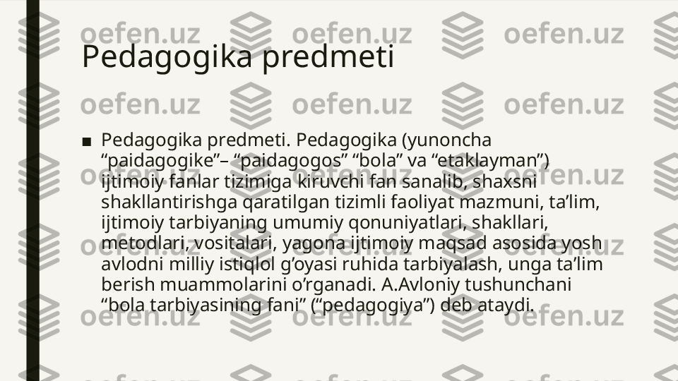 Pedagogika predmeti 
■ Pedagogika predmeti. Pedagogika (yunoncha 
“paidagogike”– “paidagogos” “bola” va “etaklayman”) 
ijtimoiy fanlar tizimiga kiruvchi fan sanalib, shaxsni 
shakllantirishga qaratilgan tizimli faoliyat mazmuni, ta’lim, 
ijtimoiy tarbiyaning umumiy qonuniyatlari, shakllari, 
metodlari, vositalari, yagona ijtimoiy maqsad asosida yosh 
avlodni milliy istiqlol g’oyasi ruhida tarbiyalash, unga ta’lim 
berish muammolarini o’rganadi. A.Avloniy tushunchani 
“bola tarbiyasining fani” (“pedagogiya”) deb ataydi.  