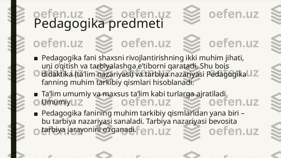 Pedagogika predmeti 
■ Pedagogika fani shaxsni rivojlantirishning ikki muhim jihati, 
uni o’qitish va tarbiyalashga e’tiborni qaratadi. Shu bois 
didaktika (ta’lim nazariyasi) va tarbiya nazariyasi Pedagogika 
fanning muhim tarkibiy qismlari hisoblanadi. 
■ Ta’lim umumiy va maxsus ta’lim kabi turlarga ajratiladi. 
Umumiy
■ Pedagogika fanining muhim tarkibiy qismlaridan yana biri – 
bu tarbiya nazariyasi sanaladi. Tarbiya nazariyasi bevosita 
tarbiya jarayonini o’rganadi.  