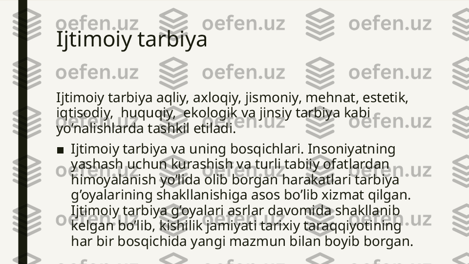 Ijtimoiy tarbiya  
Ijtimoiy tarbiya aqliy, axloqiy, jismoniy, mehnat, estetik, 
iqtisodiy,  huquqiy,  ekologik va jinsiy tarbiya kabi 
yo’nalishlarda tashkil etiladi.
■ Ijtimoiy tarbiya va uning bosqichlari. Insoniyatning 
yashash uchun kurashish va turli tabiiy ofatlardan 
himoyalanish yo’lida olib borgan harakatlari tarbiya 
g’oyalarining shakllanishiga asos bo’lib xizmat qilgan. 
Ijtimoiy tarbiya g’oyalari asrlar davomida shakllanib 
kelgan bo’lib, kishilik jamiyati tarixiy taraqqiyotining 
har bir bosqichida yangi mazmun bilan boyib borgan.  