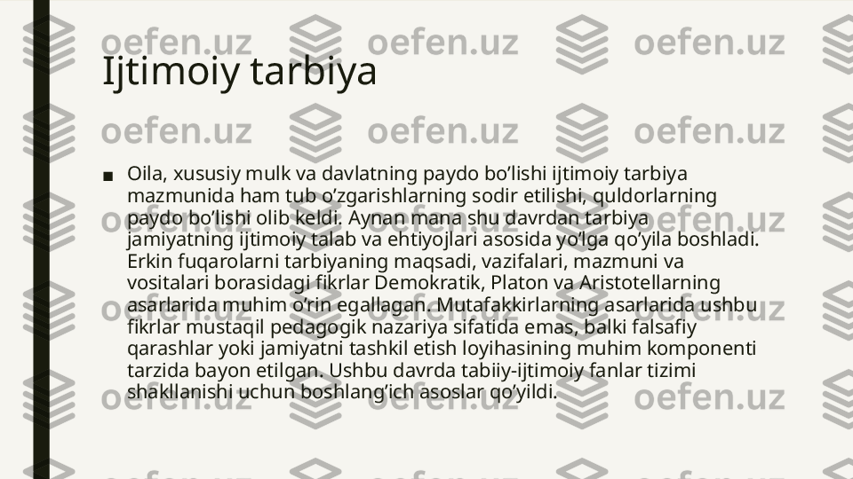 Ijtimoiy tarbiya  
■ Oila, xususiy mulk va davlatning paydo bo’lishi ijtimoiy tarbiya 
mazmunida ham tub o’zgarishlarning sodir etilishi, quldorlarning 
paydo bo’lishi olib keldi. Aynan mana shu davrdan tarbiya 
jamiyatning ijtimoiy talab va ehtiyojlari asosida yo’lga qo’yila boshladi. 
Erkin fuqarolarni tarbiyaning maqsadi, vazifalari, mazmuni va 
vositalari borasidagi fikrlar Demokratik, Platon va Aristotellarning 
asarlarida muhim o’rin egallagan. Mutafakkirlarning asarlarida ushbu 
fikrlar mustaqil pedagogik nazariya sifatida emas, balki falsafiy 
qarashlar yoki jamiyatni tashkil etish loyihasining muhim komponenti 
tarzida bayon etilgan. Ushbu davrda tabiiy-ijtimoiy fanlar tizimi 
shakllanishi uchun boshlang’ich asoslar qo’yildi.  