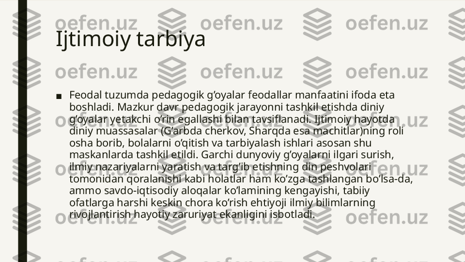 Ijtimoiy tarbiya  
■ Feodal tuzumda pedagogik g’oyalar feodallar manfaatini ifoda eta 
boshladi. Mazkur davr pedagogik jarayonni tashkil etishda diniy 
g’oyalar yetakchi o’rin egallashi bilan tavsiflanadi. Ijtimoiy hayotda 
diniy muassasalar (G’arbda cherkov, Sharqda esa machitlar)ning roli 
osha borib, bolalarni o’qitish va tarbiyalash ishlari asosan shu 
maskanlarda tashkil etildi. Garchi dunyoviy g’oyalarni ilgari surish, 
ilmiy nazariyalarni yaratish va targ’ib etishning din peshvolari 
tomonidan qoralanishi kabi holatlar ham ko’zga tashlangan bo’lsa-da, 
ammo savdo-iqtisodiy aloqalar ko’lamining kengayishi, tabiiy 
ofatlarga harshi keskin chora ko’rish ehtiyoji ilmiy bilimlarning 
rivojlantirish hayotiy zaruriyat ekanligini isbotladi.  