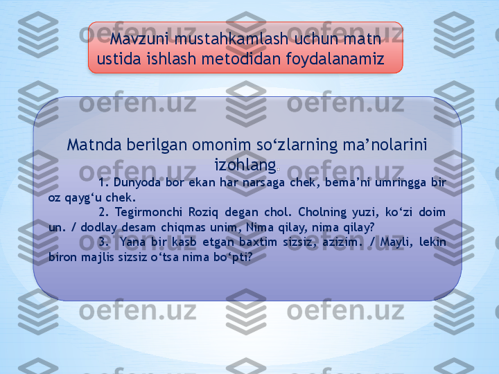 Mavzuni mustahkamlash uchun matn 
ustida ishlash metodidan foydalanamiz  
Matnda berilgan omonim so‘zlarning ma’nolarini 
izohlang .
1.  Dunyoda  bor  ekan  har  narsaga  chek,  bema’ni  umringga  bir 
oz qayg‘u chek. 
2.  Tegirmonchi  Roziq  degan  chol.  Cholning  yuzi,  ko‘zi  doim 
un. / dodlay desam chiqmas unim, Nima qilay, nima qilay? 
3.    Yana  bir  kasb  etgan  baxtim  sizsiz,  azizim.  /  Mayli,  lekin 
biron majlis sizsiz o‘tsa nima bo‘pti?    