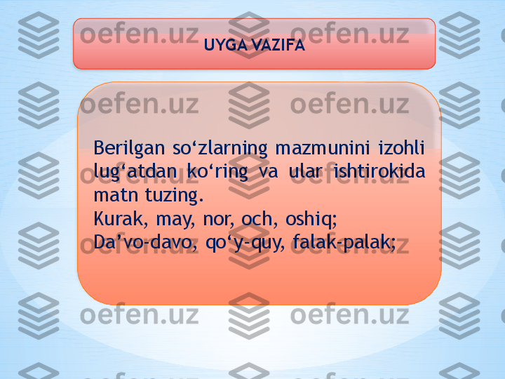 UYGA VAZIFA
Berilgan  so‘zlarning  mazmunini  izohli 
lug‘atdan  ko‘ring  va  ular  ishtirokida 
matn tuzing.
Kurak, may, nor, och, oshiq;
Da’vo-davo, qo‘y-quy, falak-palak;   