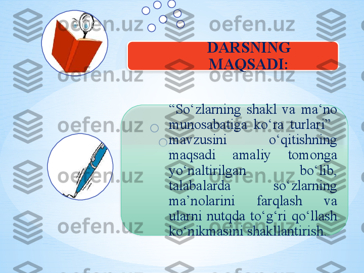 “ So ‘ zlarning  shakl  va  ma ‘ no 
munosabatiga  ko ‘ ra  turlari”   
mavzus ini  o‘qitishning  
maqsadi  amaliy  tomonga 
yo‘naltirilgan  bo‘lib, 
talabalarda  so‘zlarning 
ma’nolarini  farqlash  va 
ularni  nutqda  to‘g‘ri  qo‘llash 
ko‘nikmasini shakllantirish.  DARS NING 
MAQSADI:   