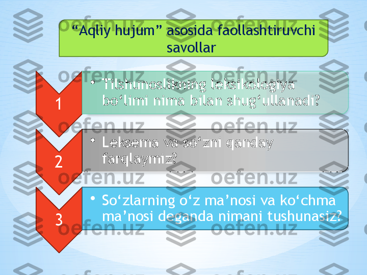 “ Aqliy hujum” asosida faollashtiruvchi 
savollar 
1 •
Tilshunoslikning leksikologiya 
bo‘limi nima bilan shug‘ullanadi? 
2 •
Leksema va so‘zni qanday 
farqlaymiz? 
3 •
So‘zlarning o‘z ma’nosi va ko‘chma 
ma’nosi deganda nimani tushunasiz?   