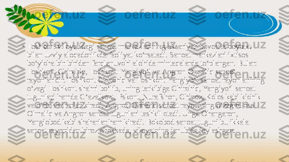 •
Toshkent viloyatidagi sanoat markazlarining aksariyati bevosita poytaxt 
bilan uzviy aloqadorlikda faoliyat ko‘rsatadi. Sanoat markazlari ixtisos 
bo‘yicha bir-biridan farqlanuvchi alohida mintaqalarda to‘plangan. Bular: 
Toshkent-Chirchiq, Toshkent-Yangiyo‘l va Angren-Olmaliq sanoat 
rayonlaridir. Toshkent-Chirchiq va Toshkent-Yangiyo‘l sanoat rayonlarining 
o‘zagi Toshkent shahri bo‘lib, uning tarkibiga Chirchiq, Yangiyo‘l sanoat 
tugunlari hamda G‘azalkent, Pskent, Nurafshon, Chinoz, Keles kabi kichik 
va o‘rta shaharlar kiradi. Angren-Olmaliq sanoat rayonining o‘zagini esa 
Olmaliq va Angren sanoat tugunlari tashkil etadi. Unga Ohangaron, 
Yangiobod kabi shaharlar ham kiradi. Bekobod sanoat tuguni bu ikkala 
sanoat rayonidan biroz chekkada, viloyatning janubida joylashgan. 