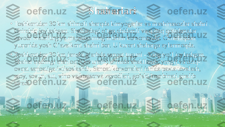 Shaharlari
•
Toshkentdan 30 km shimoli sharqda kimyogarlar va mashinasozlar shahri 
Chirchiq joylashgan. Shahardagi o‘tga chidamli va qattiq qotishmalar 
zavodi metallurgiya majmuasining muhim korxonasidir. Chirchiqdan 
yuqorida yosh G‘azalkent shahri bor. U kurort shaharga aylanmoqda.
•
Toshkentdan 30 km janubi g‘arbda sanoat tuguni - Yangiyo‘l joylashgan. 
Shahar qadimgi qishloq (Qovunchi) o‘rnida shakllanib, yengil va oziq-
ovqat sanoatiga ixtisoslashdi. Sanoat korxonalari ichida paxta tozalash, 
moy, sovun, sut, vino va konserva zavodlari, go‘sht kombinati ajralib 
turadi 