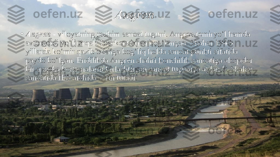 Angren
•
Angren  - viloyatning muhim sanoat tuguni. Angren temiryo‘l hamda 
avtomobil yo‘li orqali Toshkent bilan bog‘langan. Shahar 1940-
yillarda ko‘mir qazib olishga bog‘liq holda sanoat punkti sifatida 
paydo bo‘lgan. Endilikda Angren shahri konchilik sanoatiga aloqador 
bir qancha korxonalarni birlashtirgan sanoat tuguniga aylandi. Shahar 
sanoatida IES alohida o‘rin tutadi. 