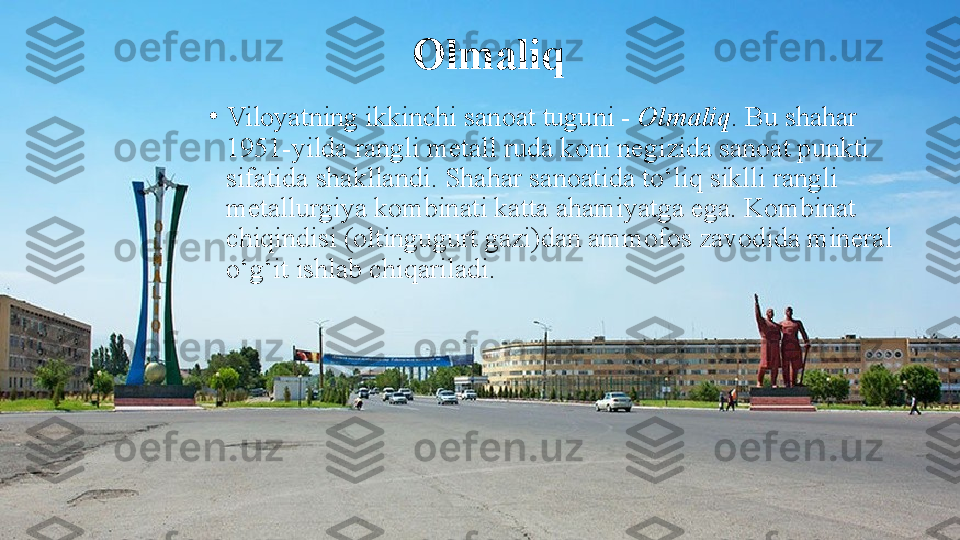 Olmaliq
•
Viloyatning ikkinchi sanoat tuguni -  Olmaliq . Bu shahar 
1951-yilda rangli metall ruda koni negizida sanoat punkti 
sifatida shakllandi. Shahar sanoatida to‘liq siklli rangli 
metallurgiya kombinati katta ahamiyatga ega. Kombinat 
chiqindisi (oltingugurt gazi)dan ammofos zavodida mineral 
o‘g‘it ishlab chiqariladi. 