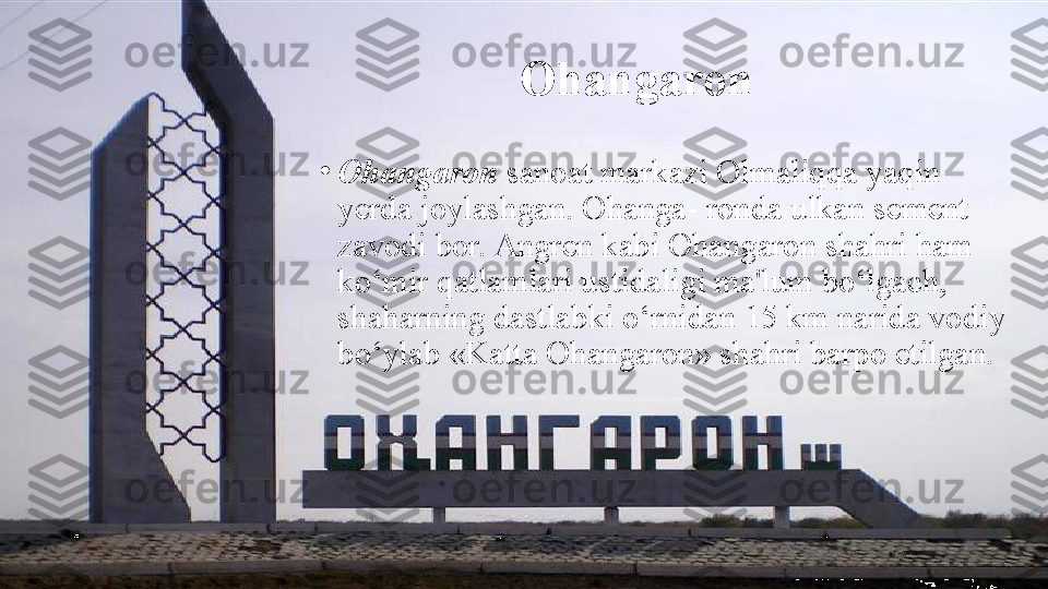 Ohangaron
•
Ohangaron  sanoat markazi Olmaliqqa yaqin 
yerda joylashgan. Ohanga- ronda ulkan sement 
zavodi bor. Angren kabi Ohangaron shahri ham 
ko‘mir qatlamlari ustidaligi ma'lum bo‘lgach, 
shaharning dastlabki o‘rnidan 15 km narida vodiy 
bo‘ylab «Katta Ohangaron» shahri barpo etilgan. 