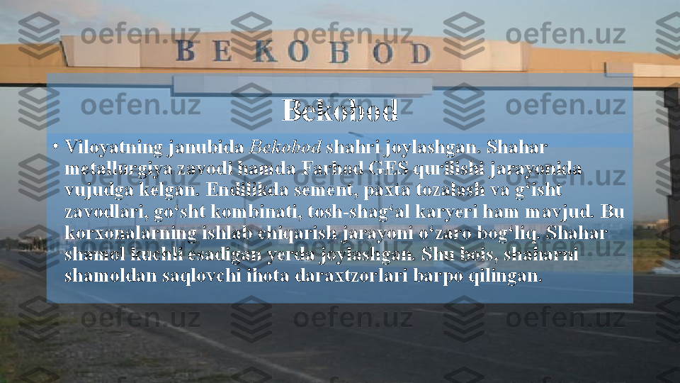 Bekobod
•
Viloyatning janubida  Bekobod  shahri joylashgan. Shahar 
metallurgiya zavodi hamda Farhod GES qurilishi jarayonida 
vujudga kelgan. Endilikda sement, paxta tozalash va g‘isht 
zavodlari, go‘sht kombinati, tosh-shag‘al karyeri ham mavjud. Bu 
korxonalarning ishlab chiqarish jarayoni o‘zaro bog‘liq. Shahar 
shamol kuchli esadigan yerda joylashgan. Shu bois, shaharni 
shamoldan saqlovchi ihota daraxtzorlari barpo qilingan.   