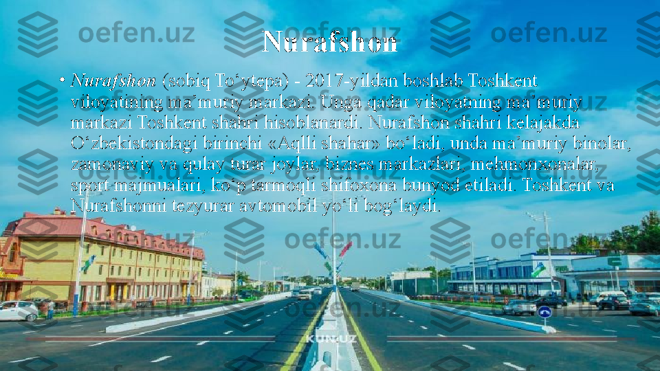 Nurafshon
•
Nurafshon  (sobiq To‘ytepa) - 2017-yildan boshlab Toshkent 
viloyatining ma’muriy markazi. Unga qadar viloyatning ma’muriy 
markazi Toshkent shahri hisoblanardi. Nurafshon shahri kelajakda 
O‘zbekistondagi birinchi «Aqlli shahar» bo‘ladi, unda ma’muriy binolar, 
zamonaviy va qulay turar joylar, biznes markazlari, mehmonxonalar, 
sport majmualari, ko‘p tarmoqli shifoxona bunyod etiladi. Toshkent va 
Nurafshonni tezyurar avtomobil yo‘li bog‘laydi. 