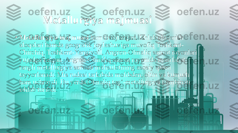 Metallurgiya majmuasi
•
Metallurgiya majmuasi  ham rivojlangan. Ishlab chiqarish 
aloqalari hamda geografik joylashuviga muvofiq Toshkent-
Chirchiq, Toshkent-Yangiyo‘l, Angren-Olmaliq sanoat rayonlari 
vujudga kelgan. Angren-Olmaliq sanoat rayonida mamlakat 
rangli metallurgiya sanoati mahsulotining asosiy qismi 
tayyorlanadi. Mis rudasi tarkibida molibden, oltin va kumush 
ham uchraydi. Bu yerda Olmaliq tog‘-metallurgiya kombinati 
ishlab turibdi. 