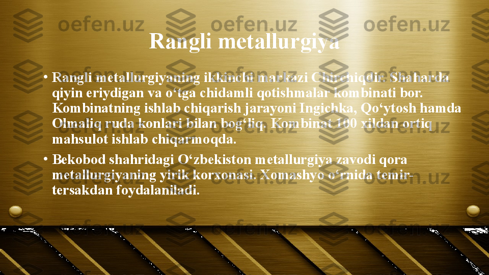 Rangli metallurgiya
•
Rangli metallurgiyaning ikkinchi markazi Chirchiqdir. Shaharda 
qiyin eriydigan va o‘tga chidamli qotishmalar kombinati bor. 
Kombinatning ishlab chiqarish jarayoni Ingichka, Qo‘ytosh hamda 
Olmaliq ruda konlari bilan bog‘liq. Kombinat 100 xildan ortiq 
mahsulot ishlab chiqarmoqda.
•
Bekobod shahridagi O‘zbekiston metallurgiya zavodi qora 
metallurgiyaning yirik korxonasi. Xomashyo o‘rnida temir-
tersakdan foydalaniladi. 