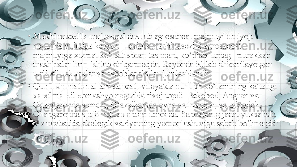 •
Mashinasozlik majmuasi  dastlab agrosanoat majmuyi ehtiyoji 
negizida vujudga kelgan. Hozirda mashinasozlik agrosanoat 
majmuyiga xizmat ko‘rsatishdan tashqari, ko‘plab turdagi murakkab 
mashinalar ham ishlab chiqarmoqda. Rayonda ishlab chiqarilayotgan 
turli xil uskunalar va asboblar shular jumlasidandir.
•
Qurilish materiallari sanoati  viloyatda qurilish ko‘lamining kattaligi 
va xilma-xil xomashyo negizida rivoj topdi. Bekobod, Angren va 
Ohangaronda sement, G‘azalkentda oyna va marmar, shuningdek, 
Ohangaronda shifer ishlab chiqarilmoqda. Sanoatning jadal yuksalishi 
o‘z navbatida ekologik vaziyatning yomonlashuviga sabab bo‘lmoqda. 