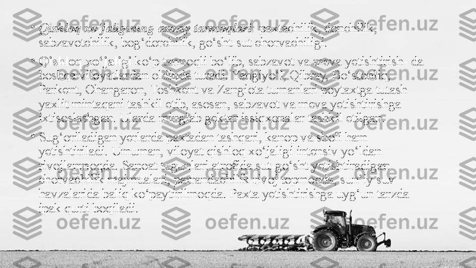 •
Qishloq xo‘jaligining asosiy tarmoqlari:  paxtachilik, donchilik, 
sabzavotchilik, bog‘dorchilik, go‘sht-sut chorvachiligi.
•
Qishloq xo‘jaligi  ko‘p tarmoqli bo‘lib, sabzavot va meva yetishtirish- da 
boshqa viloyatlardan oldinda turadi. Yangiyo‘l, Qibray, Bo‘stonliq, 
Parkent, Ohangaron, Toshkent va Zangiota tumanlari poytaxtga tutash 
yaxlit mintaqani tashkil etib, asosan, sabzavot va meva yetishtirishga 
ixtisoslashgan. Ularda minglab gektar issiqxonalar tashkil etilgan.
•
Sug‘oriladigan yerlarda paxtadan tashqari, kanop va sholi ham 
yetishtiriladi. Umuman, viloyat qishloq xo‘jaligi intensiv yo‘ldan 
rivojlanmoqda. Sanoat tugunlari atrofida sut-go‘sht yetishtiradigan 
chorvachilik majmualari, parrandachilik rivoj topmoqda, sun’iy suv 
havzalarida baliq ko‘paytirilmoqda. Paxta yetishtirishga uyg‘un tarzda 
ipak qurti boqiladi. 