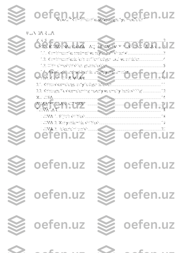 Mavzu: “ Kombinatorika va kriptografiya masalalari ”
MUNDARIJA
KIRISH ............................................................................................................ 2
I BOB. KOMBINATORIKA HAQIDA UMUMIY TUSHUNCHALAR. ..... 3
1.1. Kombinatorika predmeti va paydo bo’lish tarixi. ................................ 3
1.2. Kombinatorikada ko'p qo llaniladigan usul va qoidalar.ʻ ...................... 4
1.3. O'rin almashtirishlar. gruppalashlar ..................................................... 5
1.4. Paskal uchburchagi haqida umumiy ma'lumotlar. ................................ 6
II BOB.KRIPTOTIZIMLAR ......................................................................... 11
2.1. Kriptosistemalarga qo‘yiladigan talablar ............................................... 11
2.2. Kriptografik sistemalarning nazariy va amaliy bardoshliligi ................. 12
XULOSA ....................................................................................................... 16
ADABIYOTLAR RO’YXATI ...................................................................... 17
ILOVALAR ................................................................................................... 18
ILOVA 1. Siljitib shifrlash ........................................................................ 18
ILOVA 2. Xor yordamida shifrlash .......................................................... 19
ILOVA 3. Faktarialni topish. .................................................................... 20 