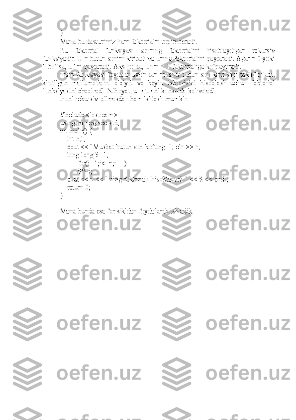 }
Mana bu dasturimiz ham faktorialni topib beradi.
Bu   faktorial   funksiyasi   sonning   faktorialini   hisoblaydigan   rekursiv
funksiyadir. U n butun sonini kiritadi va uning faktorialini qaytaradi. Agar n 0 yoki
1 bo lsa, u 1ni qaytaradi. Aks holda, u nni n-1 faktorialiga ko paytiradi.ʻ ʻ
main funksiyasi  foydalanuvchidan musbat  butun son kiritishni  taklif  qiladi,
kiritilgan   ma'lumotlarni   o'qiydi   va   keyin   faktorialni   hisoblash   uchun   faktorial
funksiyasini chaqiradi. Nihoyat, u natijani konsolda ko'rsatadi.
Buni rekursiv qilmasdan ham ishlash mumkin 
#include <iostream>
using namespace std;
int main() {
    int n,i;
    cout < "Musbat butun son kiriting: "; cin >> n;
    long long S=1;
    for(i=1;i<=n;i++)
     S*=i;
    cout < n < " ning faktoriali hisoblanadi " << S < endl;
    return 0;
}
Mana bunda esa for sikldan foydalanib ishladik. 