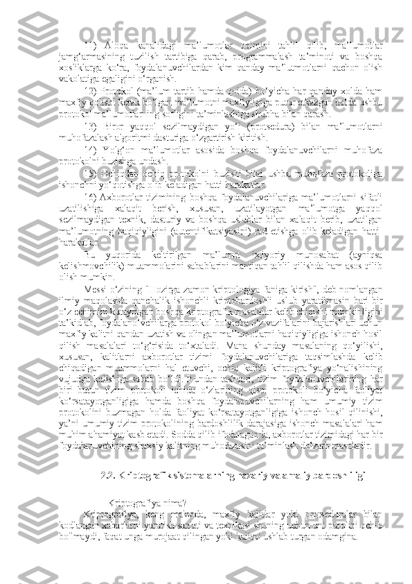 11)   Aloqa   kanalidagi   ma’lumotlar   oqimini   tahlil   qilib,   ma’lumotlar
jamg‘armasining   tuzilish   tartibiga   qarab,   programmalash   ta’minoti   va   boshqa
xosliklarga   ko‘ra,   foydalanuvchilardan   kim   qanday   ma’lutmotlarni   qachon   olish
vakolatiga egaligini o‘rganish.
12)   Protokol   (ma’lum   tartib   hamda   qoida)   bo‘yicha   har   qanday   xolda   ham
maxfiy qolishi kerak bo‘lgan ma’lumotni maxfiyligiga putur etkazgan holda ushbu
protokol ma’lumotlarning sofligini ta’minlashiga shubha bilan qarash.
13)   Biror   yaqqol   sezilmaydigan   yo‘l   (protsedura)   bilan   ma’lumotlarni
muhofazalash algoritmi dasturiga o‘zgartirish kiritish.
14)   Yolg‘on   ma’lumotlar   asosida   boshqa   foydalanuvchilarni   muhofaza
protokolni buzishga undash.
15)   Ochiqdan   ochiq   protokolni   buzishi   bilai   ushbu   muhofaza   protokoliga
ishonchni yo‘qotishga olib keladigan hatti-harakatlar.
16)   Axborotlar   tizimining   boshqa   foydalanuvchilariga   ma’lumotlarni   sifatli
uzatilishiga   xalaqit   berish,   xususan,   uzatilayotgan   ma’lumotga   yaqqol
sezilmaydigan   texnik,   dasturiy   va   boshqa   uslublar   bilan   xalaqit   berib,   uzatilgan
ma’lumotning   haqiqiyligini   (autentifikatsiyasini)   rad   etishga   olib   keladigan   hatti-
harakatlar.
Bu   yuqorida   keltirilgan   ma’lumot   ixtiyoriy   munosabat   (ayniqsa
kelishmovchilik) muammolarini sabablarini mantiqan tahlil qilishda ham asos qilib
olish mumkin.
Messi  o‘zining "Hozirga zamon kriptologiya faniga kirish", deb nomlangan
ilmiy   maqolasida   qanchalik   ishonchli   kriptobardoshli   uslub   yaratilmasin   bari-bir
o‘z echimini kutayotgan boshqa kriptografik masalalar kelib chiqishi mumkinligini
ta’kidlab, foydalano‘vchilarga protokol bo‘yicha o‘z vazifalarini bajarishlari uchun
maxfiy kalitni qandan uzatish va olingan ma’lumotlarni haqiqiyligiga ishonch hosil
qilish   masalalari   to‘g‘risida   to‘xtaladi.   Mana   shunday   masalaning   qo‘yilishi,
xususan,   kalitlarni   axborotlar   tizimi   foydalanuvchilariga   taqsimlashda   kelib
chiqadigan   muammolarni   hal   etuvchi,   ochiq   kalitli   kriptografiya   yo‘nalishining
vujudga   kelishiga   sabab   bo‘ldi.   Bundan   tashqari,   tizim   foydalanuvchilarining   har
biri   butun   tizim   protokoli   ichida   o‘zlarining   qism   protokoli   bo‘yicha   faoliyat
ko‘rsatayotganligiga   hamda   boshqa   foydalanuvchilarning   ham   umumiy   tizim
protokolini   buzmagan   holda   faoliyat   ko‘rsatayotganligiga   ishonch   hosil   qilinishi,
ya’ni  umumiy tizim  protokolining bardoshlilik darajasiga ishonch masalalari  ham
muhim ahamiyat kasb etadi. Sodda qilib ifodalaganda, axborotlar tizimidagi har bir
foydalanuvchining shaxsiy kalitning muhofazasini ta’minlash dolzarb masaladir.
2.2.  Kriptografik sistemalarning nazariy va amaliy bardoshliligi
Kriptografiya nima?
Kriptografiya,   keng   ma'noda,   maxfiy   kalitlar   yoki   protseduralar   bilan
kodlangan xabarlarni yaratish san'ati va texnikasi shuning uchun uni parolini ochib
bo'lmaydi, faqat unga murojaat qilingan yoki kalitni ushlab turgan odamgina. 