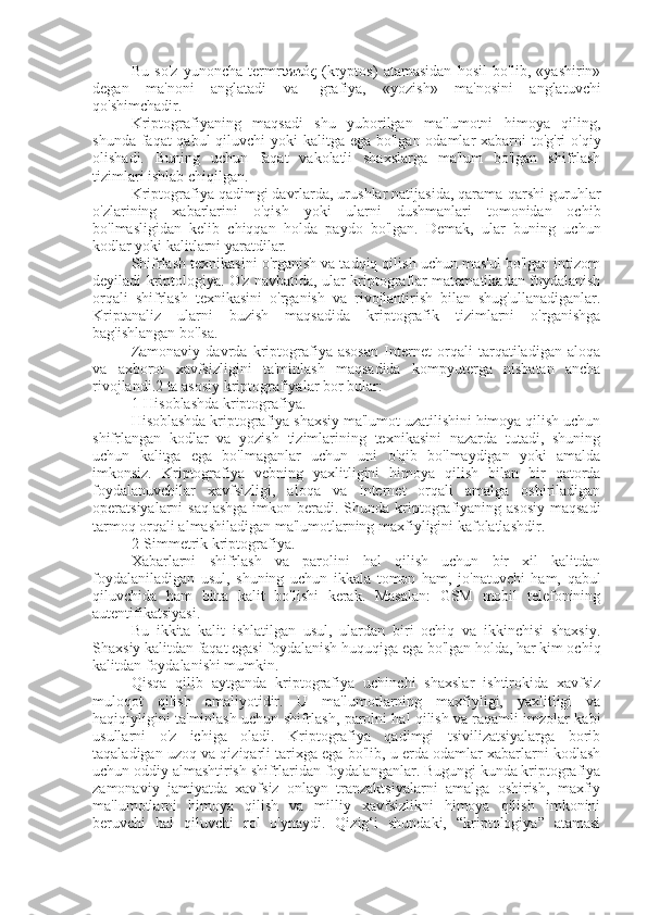 Bu   so'z   yunoncha   termrυπτός   (kryptos)   atamasidan   hosil   bo'lib,   «yashirin»
degan   ma'noni   anglatadi   va   -grafiya,   «yozish»   ma'nosini   anglatuvchi
qo'shimchadir.
Kriptografiyaning   maqsadi   shu   yuborilgan   ma'lumotni   himoya   qiling,
shunda faqat qabul  qiluvchi yoki  kalitga ega bo'lgan odamlar xabarni  to'g'ri  o'qiy
olishadi.   Buning   uchun   faqat   vakolatli   shaxslarga   ma'lum   bo'lgan   shifrlash
tizimlari ishlab chiqilgan.
Kriptografiya qadimgi davrlarda, urushlar natijasida, qarama-qarshi guruhlar
o'zlarining   xabarlarini   o'qish   yoki   ularni   dushmanlari   tomonidan   ochib
bo'lmasligidan   kelib   chiqqan   holda   paydo   bo'lgan.   Demak,   ular   buning   uchun
kodlar yoki kalitlarni yaratdilar.
Shifrlash texnikasini o'rganish va tadqiq qilish uchun mas'ul bo'lgan intizom
deyiladi kriptologiya. O'z navbatida, ular kriptograflar matematikadan foydalanish
orqali   shifrlash   texnikasini   o'rganish   va   rivojlantirish   bilan   shug'ullanadiganlar.
Kriptanaliz   ularni   buzish   maqsadida   kriptografik   tizimlarni   o'rganishga
bag'ishlangan bo'lsa.
Zamonaviy   davrda   kriptografiya   asosan   Internet   orqali   tarqatiladigan   aloqa
va   axborot   xavfsizligini   ta'minlash   maqsadida   kompyuterga   nisbatan   ancha
rivojlandi.2 ta asosiy kriptografiyalar bor bular:
1-Hisoblashda kriptografiya.
Hisoblashda kriptografiya shaxsiy ma'lumot uzatilishini himoya qilish uchun
shifrlangan   kodlar   va   yozish   tizimlarining   texnikasini   nazarda   tutadi,   shuning
uchun   kalitga   ega   bo'lmaganlar   uchun   uni   o'qib   bo'lmaydigan   yoki   amalda
imkonsiz.   Kriptografiya   vebning   yaxlitligini   himoya   qilish   bilan   bir   qatorda
foydalanuvchilar   xavfsizligi,   aloqa   va   Internet   orqali   amalga   oshiriladigan
operatsiyalarni  saqlashga  imkon beradi. Shunda kriptografiyaning asosiy  maqsadi
tarmoq orqali almashiladigan ma'lumotlarning maxfiyligini kafolatlashdir.
2-Simmetrik kriptografiya.
Xabarlarni   shifrlash   va   parolini   hal   qilish   uchun   bir   xil   kalitdan
foydalaniladigan   usul,   shuning   uchun   ikkala   tomon   ham,   jo'natuvchi   ham,   qabul
qiluvchida   ham   bitta   kalit   bo'lishi   kerak.   Masalan:   GSM   mobil   telefonining
autentifikatsiyasi.
Bu   ikkita   kalit   ishlatilgan   usul,   ulardan   biri   ochiq   va   ikkinchisi   shaxsiy.
Shaxsiy kalitdan faqat egasi foydalanish huquqiga ega bo'lgan holda, har kim ochiq
kalitdan foydalanishi mumkin.
Qisqa   qilib   aytganda   kriptografiya   uchinchi   shaxslar   ishtirokida   xavfsiz
muloqot   qilish   amaliyotidir.   U   ma'lumotlarning   maxfiyligi,   yaxlitligi   va
haqiqiyligini ta'minlash uchun shifrlash, parolni hal qilish va raqamli imzolar kabi
usullarni   o'z   ichiga   oladi.   Kriptografiya   qadimgi   tsivilizatsiyalarga   borib
taqaladigan uzoq va qiziqarli tarixga ega bo'lib, u erda odamlar xabarlarni kodlash
uchun oddiy almashtirish shifrlaridan foydalanganlar. Bugungi kunda kriptografiya
zamonaviy   jamiyatda   xavfsiz   onlayn   tranzaktsiyalarni   amalga   oshirish,   maxfiy
ma'lumotlarni   himoya   qilish   va   milliy   xavfsizlikni   himoya   qilish   imkonini
beruvchi   hal   qiluvchi   rol   o'ynaydi.   Qizig‘i   shundaki,   “kriptologiya”   atamasi 