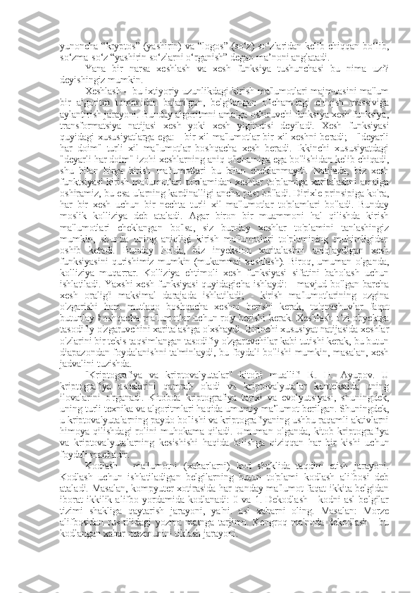 yunoncha “kryptos” (yashirin)  va “logos”  (so‘z)  so‘zlaridan kelib chiqqan bo‘lib,
so‘zma-so‘z “yashirin so‘zlarni o‘rganish” degan ma’noni anglatadi.
Yana   bir   narsa   xeshlash   va   xesh   funksiya   tushunchasi   bu   nima   uzi?
deyishingiz mumkin.
Xeshlash – bu ixtiyoriy uzunlikdagi kirish ma'lumotlari majmuasini ma'lum
bir   algoritm   tomonidan   bajarilgan,   belgilangan   o'lchamdagi   chiqish   massiviga
aylantirish jarayoni. Bunday algoritmni amalga oshiruvchi funksiya xesh funksiya,
transformatsiya   natijasi   xesh   yoki   xesh   yig'indisi   deyiladi.   Xesh   funksiyasi
quyidagi xususiyatlarga ega: - bir xil ma'lumotlar bir xil xeshni  beradi; - "deyarli
har   doim"   turli   xil   ma'lumotlar   boshqacha   xesh   beradi.   Ikkinchi   xususiyatdagi
"deyarli har doim" izohi xeshlarning aniq o'lchamiga ega bo'lishidan kelib chiqadi,
shu   bilan   birga   kirish   ma'lumotlari   bu   bilan   cheklanmaydi.   Natijada,   biz   xesh
funktsiyasi  kirish ma'lumotlari to'plamidan xeshlar to'plamiga xaritalashni  amalga
oshiramiz, bu esa ularning kardinalligi ancha past bo'ladi. Dirixle prinsipiga ko'ra,
har   bir   xesh   uchun   bir   nechta   turli   xil   ma'lumotlar   to'plamlari   bo'ladi.   Bunday
moslik   kolliziya   deb   ataladi.   Agar   biron   bir   muammoni   hal   qilishda   kirish
ma'lumotlari   cheklangan   bo'lsa,   siz   bunday   xeshlar   to'plamini   tanlashingiz
mumkin,   shunda   uning   aniqligi   kirish   ma'lumotlari   to'plamining   muhimligidan
oshib   ketadi.   Bunday   holda,   biz   inyeksion   xaritalashni   aniqlaydigan   xesh
funksiyasini   qurishimiz   mumkin   (mukammal   xeshlash).   Biroq,   umuman   olganda,
kolliziya   muqarrar.   Kolliziya   ehtimoli   xesh   funksiyasi   sifatini   baholash   uchun
ishlatiladi.  Yaxshi   xesh  funksiyasi  quyidagicha  ishlaydi:   -  mavjud bo'lgan  barcha
xesh   oralig'i   maksimal   darajada   ishlatiladi;   -   kirish   ma'lumotlarining   ozgina
o'zgarishi   ham   mutlaqo   boshqacha   xeshni   berishi   kerak,   to'qnashuvlar   faqat
butunlay boshqacha ma'lumotlar uchun ro'y berishi  kerak. Xeshlash o'zi obyektga
tasodifiy o'zgaruvchini xaritalashga o'xshaydi. Birinchi xususiyat natijasida xeshlar
o'zlarini bir tekis taqsimlangan tasodifiy o'zgaruvchilar kabi tutishi kerak, bu butun
diapazondan foydalanishni ta'minlaydi, bu foydali bo'lishi mumkin, masalan, xesh
jadvalini tuzishda.
"Kriptografiya   va   kriptovalyutalar"   kitobi   muallifi   R.   H.   Ayupov.   U
kriptografiya   asoslarini   qamrab   oladi   va   kriptovalyutalar   kontekstida   uning
ilovalarini   o'rganadi.   Kitobda   kriptografiya   tarixi   va   evolyutsiyasi,   shuningdek,
uning turli texnika va algoritmlari haqida umumiy ma’lumot berilgan. Shuningdek,
u kriptovalyutalarning paydo bo'lishi va kriptografiyaning ushbu raqamli aktivlarni
himoya   qilishdagi   rolini   muhokama   qiladi.   Umuman   olganda,   kitob   kriptografiya
va   kriptovalyutalarning   kesishishi   haqida   bilishga   qiziqqan   har   bir   kishi   uchun
foydali manbadir.
Kodlash   -   ma'lumotni   (xabarlarni)   kod   shaklida   taqdim   etish   jarayoni.
Kodlash   uchun   ishlatiladigan   belgilarning   butun   to'plami   kodlash   alifbosi   deb
ataladi. Masalan, kompyuter xotirasida har qanday ma'lumot faqat ikkita belgidan
iborat   ikkilik   alifbo   yordamida   kodlanadi:   0   va   1.   Dekodlash   -   kodni   asl   belgilar
tizimi   shakliga   qaytarish   jarayoni,   ya'ni.   asl   xabarni   oling.   Masalan:   Morze
alifbosidan   rus   tilidagi   yozma   matnga   tarjima.   Kengroq   ma'noda   dekodlash   -   bu
kodlangan xabar mazmunini tiklash jarayoni. 