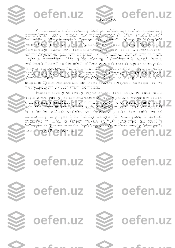 XULOSA
Kombinatorika   matematikaning   berilgan   to plamdagi   ma lum   miqdordagiʻ ʼ
elementlardan   tashkil   topgan   tuzilmalarni   o rganish   bilan   shug ullanuvchi
ʻ ʻ
bo limidir. U 17-asrda paydo bo lgan va Paskal, Bernulli, Eyler va Chebishev kabi	
ʻ ʻ
matematiklar   tomonidan   qimor   o yinlarida   qaror   qabul   qilishda   foydalanilgan.	
ʻ
Kombinatsiya   tushunchasi   kombinatorika   uchun   asos   bo'lib,   u   almashtirishlar,
kombinatsiyalar   va   guruhlarni   o'rganadi.   "Kombinatorika"   atamasi   birinchi   marta
Leybnits   tomonidan   1665   yilda   o'zining   "Kombinatorlik   san'ati   haqida
mulohazalar"   nomli   asarida   eslatib   o'tilgan   va   u   erda   assotsiatsiyalar   nazariyasini
ilmiy asoslagan. Jeykob Bernulli birinchi bo lib joylashtirishlarni o rgangan va bu	
ʻ ʻ
haqda 1713-yilda o zining “Ars conjectandi” (“Bashorat san ati”) kitobida yozgan.	
ʻ ʼ
Kombinatorikada   qo llanilgan   belgilashlar   19-asrda   shakllangan.Bundan   kelib	
ʻ
chiqadike   Qadim   zamonlardan   beri   kombinatorika   rivojlanib   kelmoqda   bu   esa
insonyatga ayrim qiziqarli sirlarni ochmoqda.
Shennon   nazariy   va   amaliy   bag'rikenglikni   ko'rib   chiqdi   va   ochiq   kalitli
kriptotizimlar amaliy jihatdan mustahkam  va nazariy jihatdan mustahkam  bo'lishi
shart   emasligini   ta'kidladi.   Shennon   mutlaq   maxfiylik   kontseptsiyasini   aniqladi,
ya'ni   ochiq   matn   va   kriptogramma   statistik   jihatdan   mustaqildir   va   kriptoanalitik
hatto   barcha   shifrlash   vositalari   va   cheksiz   vaqt   bilan   ham   ochiq   matnni
baholashning   to'g'riligini   to'liq   baholay   olmaydi.   U,   shuningdek,   L   qo'shish
operatsiya   moduliga   asoslangan   maxsus   shifrlash   jarayoniga   ega   tasodifiy
bo'lmagan   shifrlangan   matndan   foydalangan   holda   mutlaqo   maxfiy   kriptografik
tizimlar mavjudligini ko'rsatdi. 