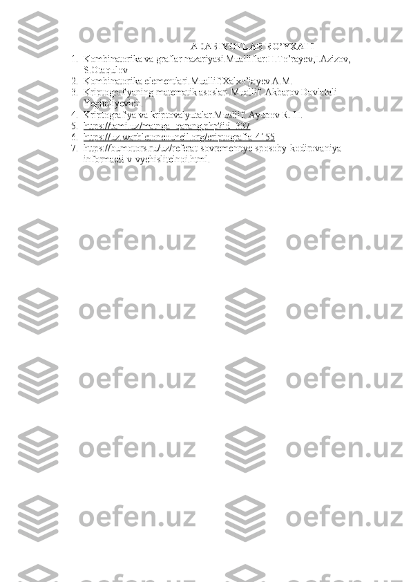 ADABIYOTLAR RO’YXATI
1. Kombinatorika va graflar nazariyasi.Mualliflar:H.To’rayev,I.Azizov, 
S.Otaqulov
2. Kombinatorika elementlari.Muallif:Xalxo’jayev A.M.
3. Kriptografiyaning matematik asoslari.Muallif: Akbarov Davlatali 
Yegitaliyevich.
4. Kriptografiya va kriptovalyutalar.Muallif: Ayupov R. H.
5. https://tami.uz/matnga_qarang.php?id=337   
6. https://uz.warbletoncouncil.org/criptografia-4155   
7. https://bumotors.ru/uz/referat-sovremennye-sposoby-kodirovaniya-
informacii-v-vychislitelnoi.html. 