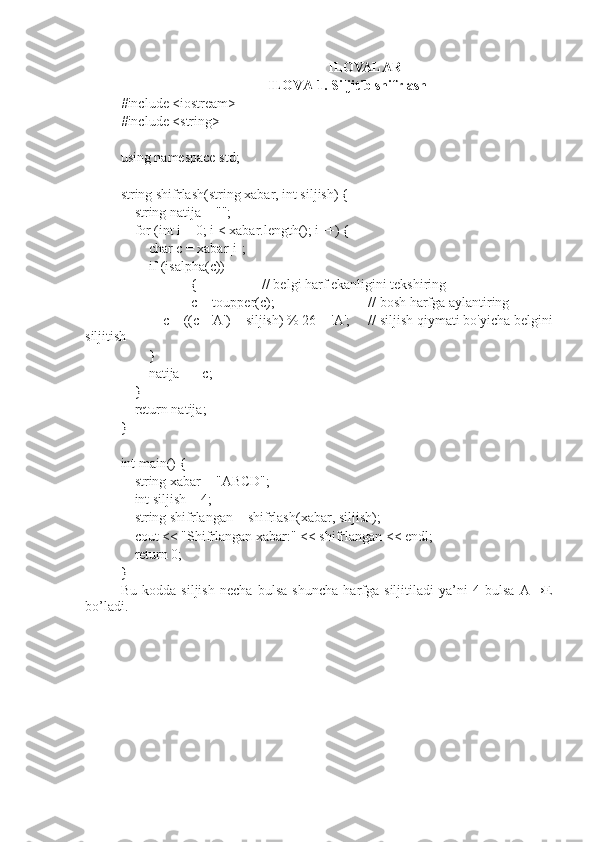 ILOVALAR
ILOVA 1.  Siljitib shifrlash
#include <iostream>
#include <string>
using namespace std;
string shifrlash(string xabar, int siljish) {
    string natija = "";
    for (int i = 0; i < xabar.length(); i++) {
        char c = xabar[i];
        if (isalpha(c))
{  // belgi harf ekanligini tekshiring            
c = toupper(c);  // bosh harfga aylantiring
            c = ((c - 'A') + siljish) % 26 + 'A';  // siljish qiymati bo'yicha belgini
siljitish
        }
        natija += c;
    }
    return natija;
}
int main() {
    string xabar = "ABCD";
    int siljish = 4;
    string shifrlangan = shifrlash(xabar, siljish);
    cout < "Shifrlangan xabar:" < shifrlangan < endl;
    return 0;
}
Bu   kodda   siljish   necha   bulsa   shuncha   harfga   siljitiladi   ya’ni   4   bulsa   A→E
bo’ladi. 