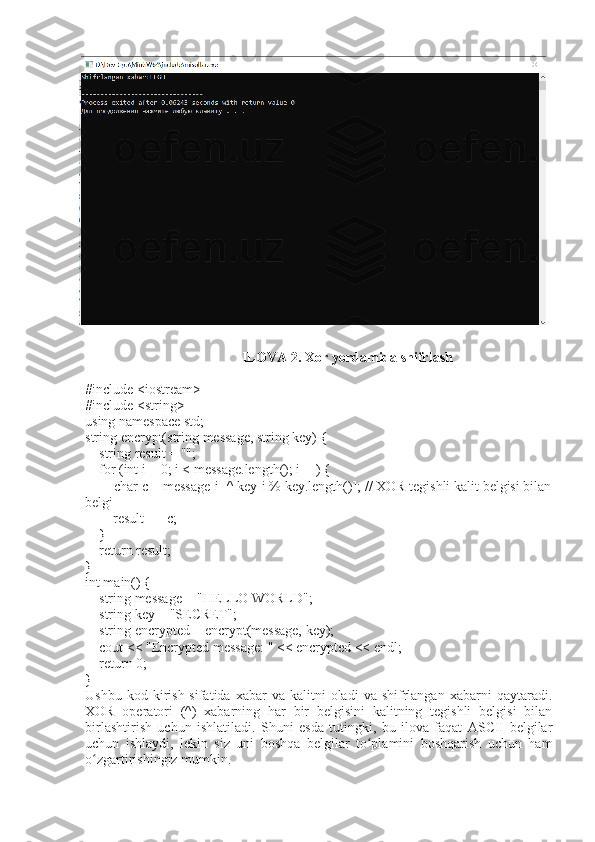 ILOVA 2.  Xor yordamida shifrlash  
#include <iostream>
#include <string>
using namespace std;
string encrypt(string message, string key) {
    string result = "";
    for (int i = 0; i < message.length(); i++) {
        char c = message[i] ^ key[i % key.length()]; // XOR tegishli kalit belgisi bilan
belgi
        result += c;
    }
    return result;
}
int main() {
    string message = "HELLO WORLD";
    string key = "SECRET";
    string encrypted = encrypt(message, key);
    cout < "Encrypted message: " < encrypted << endl;
    return 0;
}
Ushbu  kod  kirish  sifatida  xabar  va   kalitni  oladi  va   shifrlangan  xabarni  qaytaradi.
XOR   operatori   (^)   xabarning   har   bir   belgisini   kalitning   tegishli   belgisi   bilan
birlashtirish   uchun   ishlatiladi.   Shuni   esda   tutingki,   bu   ilova   faqat   ASCII   belgilar
uchun   ishlaydi,   lekin   siz   uni   boshqa   belgilar   to plamini   boshqarish   uchun   hamʻ
o zgartirishingiz mumkin.	
ʻ 