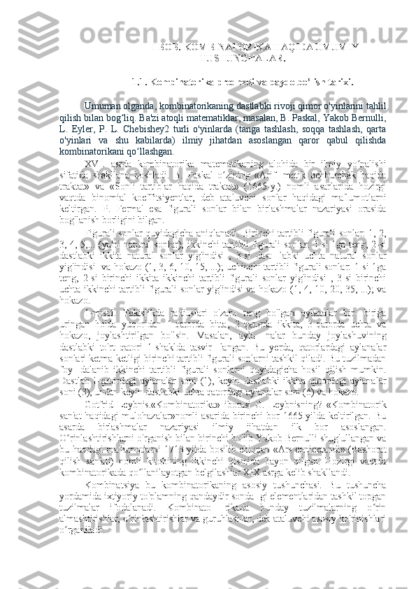 I BOB.  KOMBINATORIKA HAQIDA UMUMIY
TUSHUNCHALAR.
1.1.  Kombinatorika predmeti va paydo bo’lish tarixi.
Umuman olganda, kombinatorikaning dastlabki rivoji qimor o'yinlarini tahlil
qilish bilan bog liq. Ba'zi atoqli matematiklar, masalan, B. Paskal, Yakob Bernulli,ʻ
L.   Eyler,   P.   L.   Chebishey2   turli   o'yinlarda   (tanga   tashlash,   soqqa   tashlash,   qarta
o'yinlari   va   shu   kabilarda)   ilmiy   jihatdan   asoslangan   qaror   qabul   qilishda
kombinatorikani qo llashgan.	
ʻ
XVII   asrda   kombinatorika   matematikaning   alohida   bir   ilmiy   yo nalishi	
ʻ
sifatida   shakllana   boshladi.   B.   Paskal   o zining   «Arif-   metik   uchburchak   haqida	
ʻ
traktat»   va   «Sonli   tartiblar   haqida   traktat»   (1665-y.)   nomli   asarlarida   hozirgi
vaqtda   binomial   koeffitsiyentlar,   deb   ataluvchi   sonlar   haqidagi   ma'lumotlarni
keltirgan.   P.   Ferma'   esa   figurali   sonlar   bilan   birlashmalar   nazariyasi   orasida
bog'lanish borligini bilgan.
Figurali sonlar quyidagicha aniqlanadi. Birinchi tartibli figurali sonlar: 1, 2,
3, 4, 5,... (ya'ni natural sonlar); ikkinchi tartibli figurali sonlar: 1-si 1ga teng, 2-si
dastlabki   ikkita   natural   sonlar   yig'indisi   ,   3-si   dast-   labki   uchta   natural   sonlar
yig'indisi   va hokazo (1, 3, 6, 10, 15, ...); uchinchi tartibli figurali sonlar: 1-si 1ga
teng,   2-si   birinchi   ikkita   ikkinchi   tartibli   figurali   sonlar   yig'indisi   ,   3-si   birinchi
uchta ikkinchi tartibli figurali sonlar yig'indisi va hokazo (1, 4, 10, 20, 35, ...); va
hokazo.
1-misol.   Tekislikda   radiuslari   o'zaro   teng   bo'lgan   aylanalar   bir-   biriga
uringan   holda   yuqoridan   1-qatorda   bitta,   2-qatorda   ikkita,   3-qatorda   uchta   va
hokazo,   joylashtirilgan   bo'lsin.   Masalan,   ayla-   nalar   bunday   joylashuvining
dastlabki   to'rt   qatori   1-shaklda   tasvir-   langan.   Bu   yerda,   qatorlardagi   aylanalar
sonlari ketma-ketligi birinchi tartibli figurali sonlarni tashkil qiladi. Bu tuzilmadan
foy-   dalanib   ikkinchi   tartibli   figurali   sonlarni   quyidagicha   hosil   qilish   mumkin.
Dastlab   l-qatordagi   aylanalar   soni   (1),   keyin   dastlabki   ikkita   qatordagi   aylanalar
soni (3), undan keyin dastlabki uchta qatordagi aylanalar soni (6) va hokazo.
Gotfrid   Leybnis.«Kombinatorika»   iborasi   G.   Leybnisning?   «Kombinatorik
san'at  haqidagi  mulohazalar»nomli  asarida birinchi  bor  1665-yilda keltirilgan. Bu
asarda   birlashmalar   nazariyasi   ilmiy   jihatdan   ilk   bor   asoslangan.
O rinlashtirishlarni o'rganish bilan birinchi bo'lib Yakob Bernulli shug'ullangan va	
ʻ
bu haqdagi ma'lumotlarni 1713-yilda bosilib chiqqan «Ars conjectandi» (Bashorat
qilish   san'ati)   nomli   kitobining   ikkinchi   qismida   bayon   qilgan.   Hozirgi   vaqtda
kombinatorikada qo llanilayotgan belgilashlar XIX asrga kelib shakllandi.	
ʻ
Kombinatsiya   bu   kombinatorikaning   asosiy   tushunchasi.   Bu   tushuncha
yordamida ixtiyoriy to'plamning qandaydir sonda- gi elementlaridan tashkil topgan
tuzilmalar   ifodalanadi.   Kombinato-   rikada   bunday   tuzilmalarning   o rin	
ʻ
almashtirishlar, o rinlashtirishlar va guruhlashlar, deb ataluvchi asosiy ko'rinishlari	
ʻ
o rganiladi.	
ʻ 