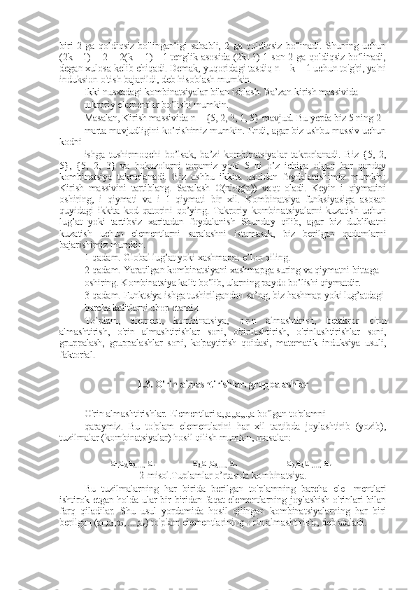 biri   2   ga   qoldiqsiz   bo'linganligi   sababli,   2   ga   qoldiqsiz   bo'linadi.   Shuning   uchun
(2k - 1) + 2 = 2(k + 1) - 1 tenglik asosida (2k+1)-1 son 2 ga qoldiqsiz bo linadi,ʻ
degan xulosa kelib chiqadi. Demak, yuqoridagi tasdiq n = k + 1 uchun to'g'ri, ya'ni
induksion o'tish bajarildi, deb hisoblash mumkin.
Ikki nusxadagi kombinatsiyalar bilan ishlash. Ba’zan kirish massivida
takroriy elementlar bo’lishi mumkin.
Masalan, Kirish massivida n = {5, 2, 3, 1, 5} mavjud. Bu yerda biz 5 ning 2
marta mavjudligini ko’rishimiz mumkin. Endi, agar biz ushbu massiv uchun
kodni
ishga   tushirmoqchi   bo’lsak,   ba’zi   kombinatsiyalar   takrorlanadi.   Biz   {5,   2,
5},   {5,   2,   3}   va   hokazolarni   topamiz   yoki   5   ni   o’z   ichiga   olgan   har   qanday
kombinatsiya   takrorlanadi.   Biz   ushbu   ikkita   usuldan   foydalanishimiz   mumkin:
Kirish   massivini   tartiblang.   Saralash   O(nlog(n))   vaqt   oladi.   Keyin   i   qiymatini
oshiring,   i   qiymati   va   i+1   qiymati   bir   xil.   Kombinatsiya   funksiyasiga   asosan
quyidagi   ikkita   kod   qatorini   qo’ying.   Takroriy   kombinatsiyalarni   kuzatish   uchun
lug’at   yoki   tartibsiz   xaritadan   foydalanish   Shunday   qilib,   agar   biz   dublikatni
kuzatish   uchun   elementlarni   saralashni   istamasak,   biz   berilgan   qadamlarni
bajarishimiz mumkin.
1-qadam. Global lug’at yoki xashmapni e’lon qiling.
2-qadam. Yaratilgan kombinatsiyani xashmapga suring va qiymatni bittaga
oshiring. Kombinatsiya kalit bo’lib, ularning paydo bo’lishi qiymatdir.
3-qadam. Funktsiya ishga tushirilgandan so’ng, biz hashmap yoki lug’atdagi
barcha kalitlarni chop etamiz.
To plam,   element,   kombinatsiya,   o'rin   almashtirish,   betakror   o'rin	
ʻ
almashtirish,   o'rin   almashtirishlar   soni,   o'rinlashtirish,   o'rinlashtirishlar   soni,
gruppalash,   gruppalashlar   soni,   ko'paytirish   qoidasi,   matematik   induksiya   usuli,
faktorial.
1.3. O'rin almashtirishlar.  gruppalashlar
O'rin almashtirishlar.  Elementlari a,,a,,a,,.,a bo lgan to'plamni	
ʻ
qaraymiz.   Bu   to'plam   elementlarini   har   xil   tartibda   joylashtirib   (yozib),
tuzilmalar (kombinatsiyalar) hosil qilish mumkin, masalan:
           a
1, a
2, a
3,….,  a
n                 a
2, a
1, a
3,….,  a
n                      a
3, a
2, a
1,….,  a
n 
2-misol.Tuplamlar o’rtasida kombinatsiya.
Bu   tuzilmalarning   har   birida   berilgan   to'plamning   barcha   ele-   mentlari
ishtirok etgan holda ular bir-biridan faqat elementlarning joylashish o'rinlari bilan
farq   qiladilar.   Shu   usul   yordamida   hosil   qilingan   kombinatsiyalarning   har   biri
berilgan (a
1 ,a
2 ,a
3 ,…,a
n ) to'plam elementlarining o'rin almashtirishi, deb ataladi. 