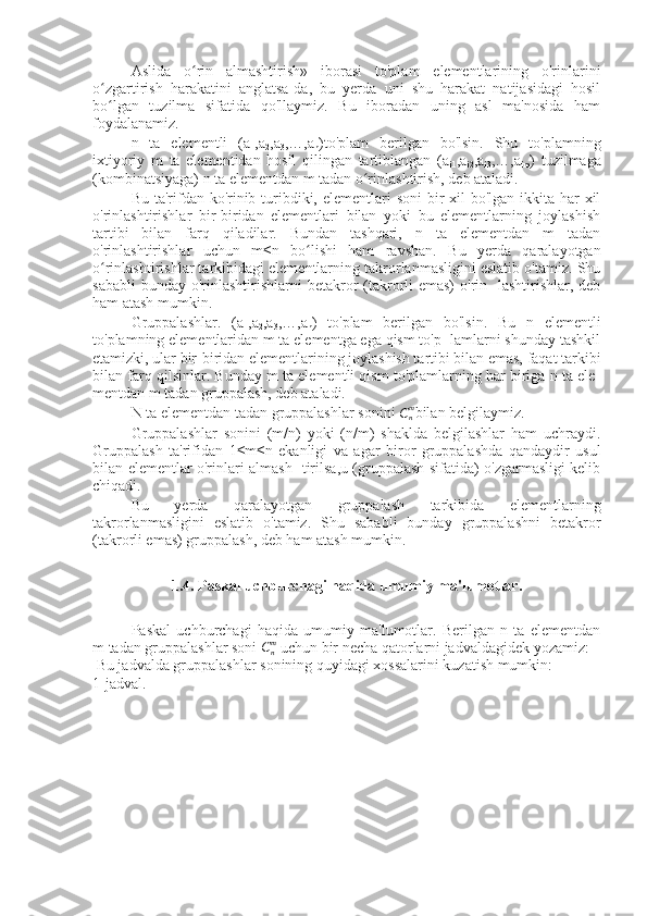 Aslida   o rin   almashtirish»   iborasi   to'plam   elementlarining   o'rinlariniʻ
o zgartirish   harakatini   anglatsa-da,   bu   yerda   uni   shu   harakat   natijasidagi   hosil	
ʻ
bo lgan   tuzilma   sifatida   qo'llaymiz.   Bu   iboradan   uning   asl   ma'nosida   ham
ʻ
foydalanamiz.
n   ta   elementli   (a
1 ,a
2 ,a
3 ,…,a
n )to'plam   berilgan   bo'lsin.   Shu   to'plamning
ixtiyoriy   m   ta   elementidan   hosil   qilingan   tartiblangan   (a
i1 ,a
i2 ,a
i3 ,…,a
im )   tuzilmaga
(kombinatsiyaga) n ta elementdan m tadan o rinlashtirish, deb ataladi.	
ʻ
Bu ta'rifdan ko'rinib turibdiki, elementlari soni  bir  xil bo'lgan ikkita har  xil
o'rinlashtirishlar   bir-biridan   elementlari   bilan   yoki   bu   elementlarning   joylashish
tartibi   bilan   farq   qiladilar.   Bundan   tashqari,   n   ta   elementdan   m   tadan
o'rinlashtirishlar   uchun   m≤n   bo lishi   ham   ravshan.   Bu   yerda   qaralayotgan	
ʻ
o rinlashtirishlar tarkibidagi elementlarning takrorlanmasligini eslatib o'tamiz. Shu	
ʻ
sababli  bunday  o'rinlashtirishlarni  betakror  (takrorli  emas)  o'rin-  lashtirishlar, deb
ham atash mumkin.
Gruppalashlar.   (a
1 ,a
2 ,a
3 ,…,a
n )   to'plam   berilgan   bo'lsin.   Bu   n   elementli
to'plamning elementlaridan m ta elementga ega qism to'p- lamlarni shunday tashkil
etamizki, ular bir-biridan elementlarining joylashish tartibi bilan emas, faqat tarkibi
bilan farq qilsinlar. Bunday m ta elementli qism to'plamlarning har biriga n ta ele-
mentdan m tadan gruppalash, deb ataladi.
N ta elementdan tadan gruppalashlar sonini  C
nm
bilan belgilaymiz.
Gruppalashlar   sonini   (m/n)   yoki   (n/m)   shaklda   belgilashlar   ham   uchraydi.
Gruppalash   ta'rifidan   1≤m≤n   ekanligi   va   agar   biror   gruppalashda   qandaydir   usul
bilan elementlar o'rinlari almash- tirilsa,u (gruppalash sifatida) o'zgarmasligi kelib
chiqadi.
Bu   yerda   qaralayotgan   gruppalash   tarkibida   elementlarning
takrorlanmasligini   eslatib   o'tamiz.   Shu   sababli   bunday   gruppalashni   betakror
(takrorli emas) gruppalash, deb ham atash mumkin.
1.4. Paskal uchburchagi haqida umumiy ma'lumotlar.
Paskal   uchburchagi   haqida   umumiy   ma'lumotlar.   Berilgan   n   ta   elementdan
m tadan gruppalashlar soni 	
Cnm  uchun bir necha qatorlarni jadvaldagidek yozamiz:
 Bu jadvalda gruppalashlar sonining quyidagi xossalarini kuzatish mumkin:
1-jadval.  