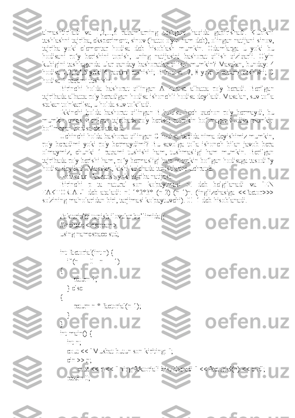almashtiriladi   va   1,2,...,6   raqamlarning   tushgani   haqida   gapirishadi.   Kubikni
tashlashni tajriba, eksperiment, sinov (hatto o'yin ham deb), olingan natijani sinov,
tajriba   yoki   elementar   hodisa   deb   hisoblash   mumkin.   Odamlarga   u   yoki   bu
hodisani   ro y   berishini   topish,   uning   natijasini   bashorat   qilish   qiziqarli.   O'yinʻ
kubigini tashlaganda ular qanday bashoratlar qilishi mumkin? Masalan, bunday: 4
hodisa 1,2,3,4,5 yoki  6 raqami  tushishi;  B hodisa -7, 8 yoki  9 raqami tushishi;  C
hodisa-1 raqami tushishi.
Birinchi   holda   bashorat   qilingan   A   hodisa   albatta   ro'y   beradi.   Berilgan
tajribada albatta ro'y beradigan hodisa ishonchli hodisa deyiladi. Masalan, suv to la	
ʻ
stakan to'nkarilsa, u holda suv to'kiladi.
Ikkinchi   holda   bashorat   qilingan   B   hodisa   hech   qachon   ro'y   bermaydi,   bu
mumkin emas. Berilgan tajribada ro'y berishi mumkin bo lmagan hodisa mumkin	
ʻ
bo lmagan hodisa deb ataladi.	
ʻ
Uchinchi holda bashorat qilingan C hodisa haqida nima deyishimiz mumkin,
ro'y   beradimi   yoki   ro'y   bermaydimi?   Bu   savolga   to'la   ishonch   bilan   javob   bera
olmaymiz,   chunki   1   raqami   tushishi   ham,   tushmasligi   ham   mumkin.   Berilgan
tajribada ro'y berishi ham, ro y bermasligi ham mumkin bo lgan hodisaga tasodifiy	
ʻ ʻ
hodisa deyiladi. Masalan, kishi ko'chada tanishlarini uchratdi.
Hodisalar - kuzatish yoki tajriba natijasi.
Birinchi   p   ta   natural   son   ko'paytmasi   n!   deb   belgilanadi   va   "EN
FAKTORIAL"   deb   ataladi:   n!-1*2*3*   (n-2)   (n-1)n.   (inglizchasiga   <factor>>>
so'zining ma'nolaridan biri, tarjimasi ko'paytuvchi). 0!=1 deb hisoblanadi.
Faktorialni topish ilovalar bo’limidagi
#include <iostream>
using namespace std;
int factorial(int n) {
    if (n == 0 || n == 1) 
{
        return 1;
    } else 
{
        return n * factorial(n-1);
    }
}
int main() {
    int n;
    cout < "Musbat butun son kiriting: ";
    cin >> n;
    cout < n < " ning faktoriali hisoblanadi " << factorial(n) < endl;
    return 0; 