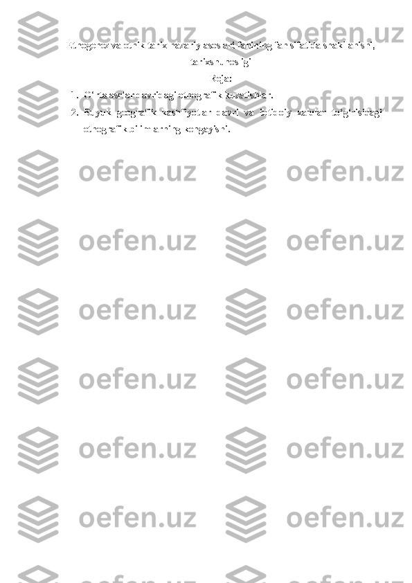 Etnogenez va etnik tarix nazariy asoslari fanining fan sifatida shakllanishi,
tarixshunosligi 
Reja:
1. O ‘ rta asrlar davridagi etnografik kuzatishlar.
2. Buyuk   geografik   kashfiyotlar   davri   va   ibtidoiy   xalqlar   to‘g‘risidagi
etnografik bilimlarning kengayishi. 