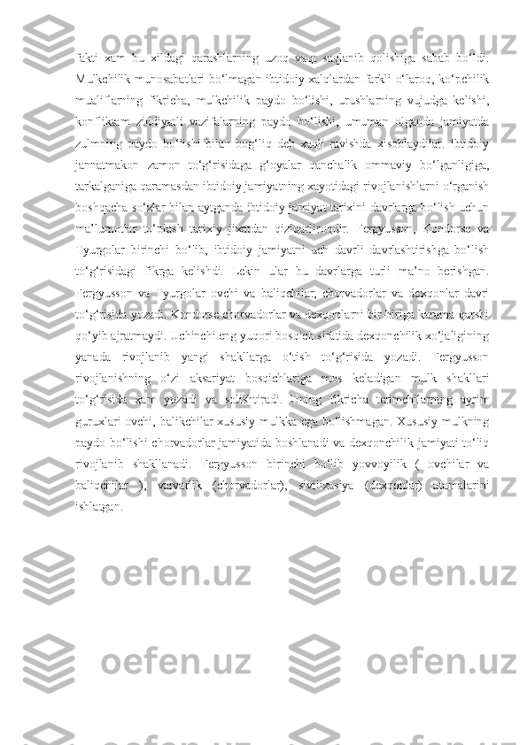 fakti   xam   bu   xildagi   qarashlarning   uzoq   vaqt   saqlanib   qolishiga   sabab   bo‘ldi.
Mulkchilik munosabatlari bo‘lmagan ibtidoiy xalqlardan farkli o‘laroq, ko‘pchilik
mualiflarning   fikricha,   mulkchilik   paydo   bo‘lishi,   urushlarning   vujudga   kelishi,
konfliktam   ziddiyatli   vazifalarning   paydo   bo‘lishi,   umuman   olganda   jamiyatda
zulmning   paydo   bo‘lishi   bilan   bog‘liq   deb   xaqli   ravishda   xisoblaydilar.   Ibtidoiy
jannatmakon   zamon   to‘g‘risidaga   g‘oyalar   qanchalik   ommaviy   bo‘lganligiga,
tarkalganiga qaramasdan ibtidoiy jamiyatning xayotidagi rivojlanishlarni o‘rganish
boshqacha so‘zlar bilan aytganda ibtidoiy jamiyat tarixini davrlarga bo‘lish uchun
ma’lumotlar   to‘plash   tarixiy   jixatdan   qiziqarliroqdir.   Fergyusson,   Kondorse   va
Tyurgolar   birinchi   bo‘lib,   ibtidoiy   jamiyatni   uch   davrli   davrlashtirishga   bo‘lish
to‘g‘risidagi   fikrga   kelishdi.   Lekin   ular   bu   davrlarga   turli   ma’no   berishgan.
Fergyusson   va   Tyurgolar   ovchi   va   baliqchilar,   chorvadorlar   va   dexqonlar   davri
to‘g‘risida yozadi. Kondorse chorvadorlar va dexqonlarni bir-biriga karama-qarshi
qo‘yib ajratmaydi. Uchinchi eng yuqori bosqich sifatida dexqonchilik xo‘jaligining
yanada   rivojlanib   yangi   shakllarga   o‘tish   to‘g‘risida   yozadi.   Fergyusson
rivojlanishning   o‘zi   aksariyat   bosqichlariga   mos   keladigan   mulk   shakllari
to‘g‘risida   xam   yozadi   va   solishtiradi.   Uning   fikricha   terimchilarning   ayrim
guruxlari ovchi, balikchilar xususiy mulkka ega bo‘lishmagan.  Xususiy  mulkning
paydo bo‘lishi chorvadorlar jamiyatida boshlanadi va dexqonchilik jamiyati to‘liq
rivojlanib   shakllanadi.   Fergyusson   birinchi   bo‘lib   yovvoyilik   (   ovchilar   va
baliqchilar   ),   varvarlik   (chorvadorlar),   sivilizasiya   (dexqonlar)   atamalarini
ishlatgan. 